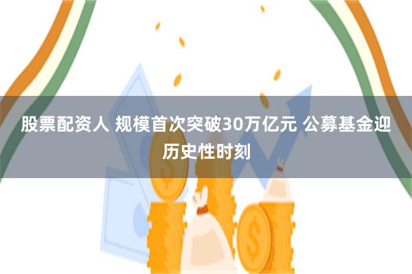 股票配资人 规模首次突破30万亿元 公募基金迎历史性时刻