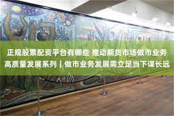 正规股票配资平台有哪些 推动期货市场做市业务高质量发展系列｜做市业务发展需立足当下谋长远