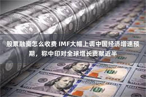 股票融资怎么收费 IMF大幅上调中国经济增速预期，称中印对全球增长贡献近半