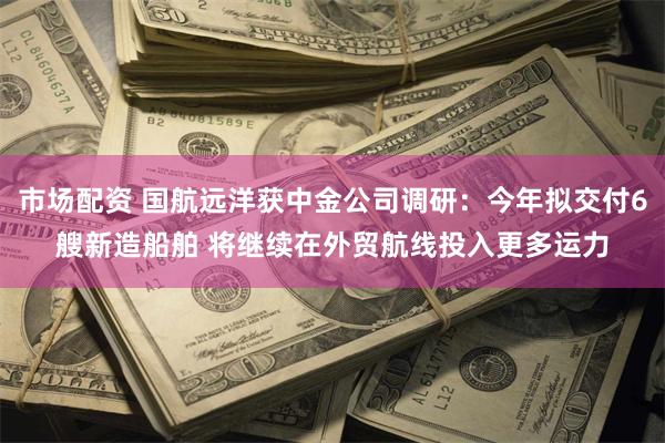 市场配资 国航远洋获中金公司调研：今年拟交付6艘新造船舶 将继续在外贸航线投入更多运力