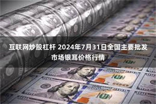 互联网炒股杠杆 2024年7月31日全国主要批发市场银耳价格行情