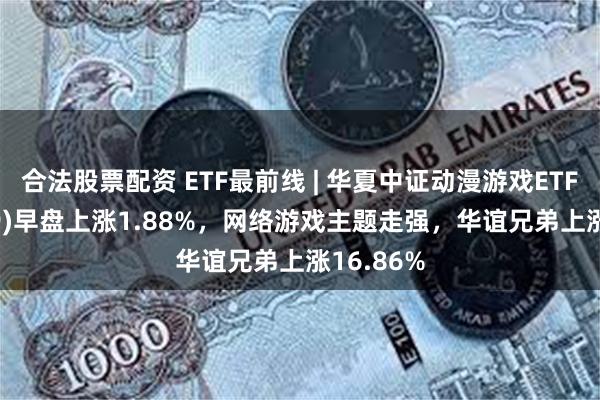 合法股票配资 ETF最前线 | 华夏中证动漫游戏ETF(159869)早盘上涨1.88%，网络游戏主题走强，华谊兄弟上涨16.86%