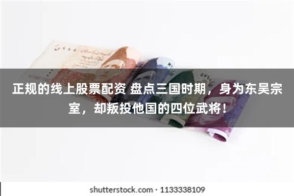 正规的线上股票配资 盘点三国时期，身为东吴宗室，却叛投他国的四位武将！