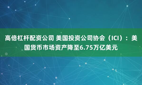 高倍杠杆配资公司 美国投资公司协会（ICI）：美国货币市场资产降至6.75万亿美元