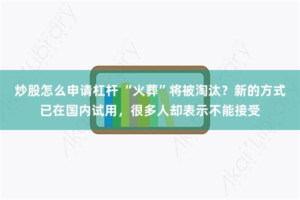 炒股怎么申请杠杆 “火葬”将被淘汰？新的方式已在国内试用，很多人却表示不能接受