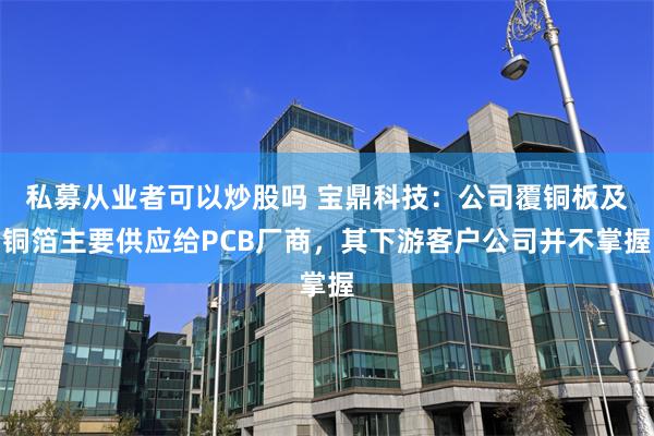 私募从业者可以炒股吗 宝鼎科技：公司覆铜板及铜箔主要供应给PCB厂商，其下游客户公司并不掌握