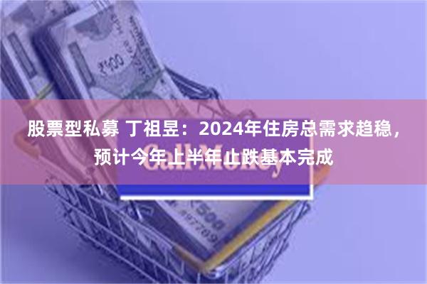 股票型私募 丁祖昱：2024年住房总需求趋稳，预计今年上半年止跌基本完成