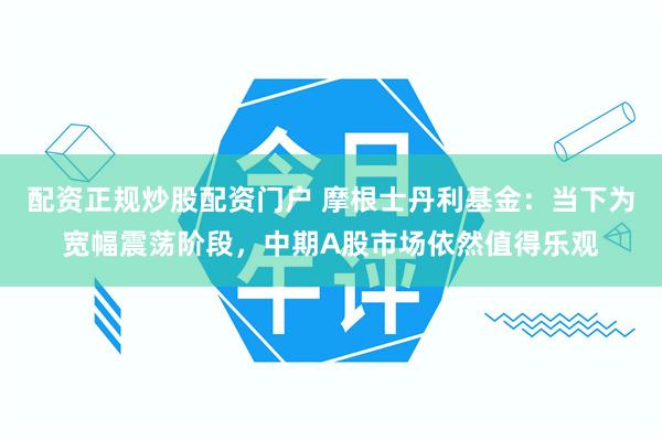 配资正规炒股配资门户 摩根士丹利基金：当下为宽幅震荡阶段，中期A股市场依然值得乐观