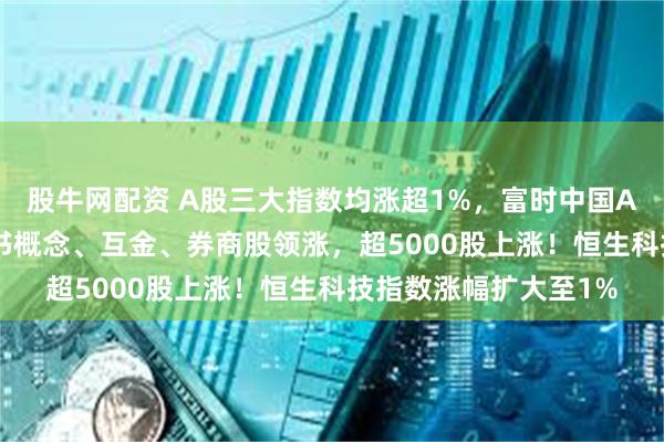 股牛网配资 A股三大指数均涨超1%，富时中国A50指数涨1%，小红书概念、互金、券商股领涨，超5000股上涨！恒生科技指数涨幅扩大至1%