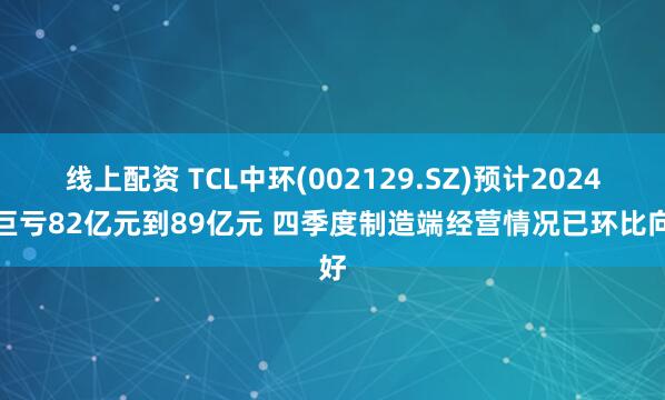 线上配资 TCL中环(002129.SZ)预计2024年巨亏82亿元到89亿元 四季度制造端经营情况已环比向好