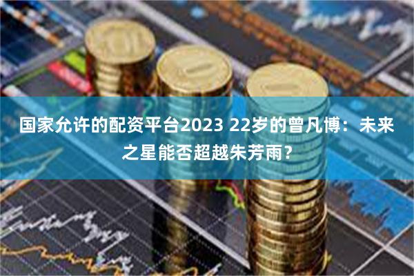 国家允许的配资平台2023 22岁的曾凡博：未来之星能否超越朱芳雨？