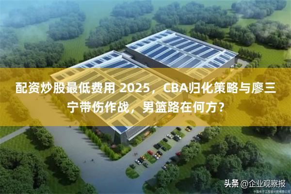 配资炒股最低费用 2025，CBA归化策略与廖三宁带伤作战，男篮路在何方？