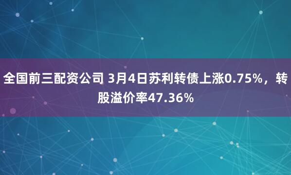 全国前三配资公司 3月4日苏利转债上涨0.75%，转股溢价率47.36%