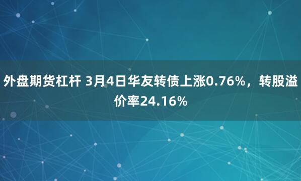 外盘期货杠杆 3月4日华友转债上涨0.76%，转股溢价率24.16%