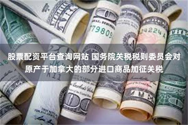 股票配资平台查询网站 国务院关税税则委员会对原产于加拿大的部分进口商品加征关税