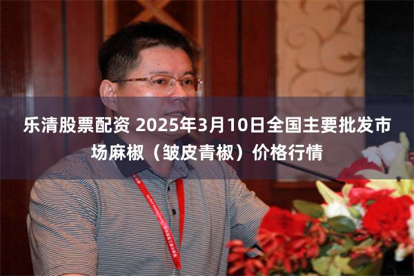 乐清股票配资 2025年3月10日全国主要批发市场麻椒（皱皮青椒）价格行情