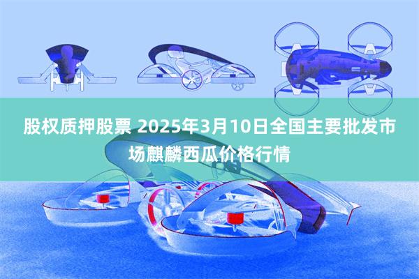 股权质押股票 2025年3月10日全国主要批发市场麒麟西瓜价格行情