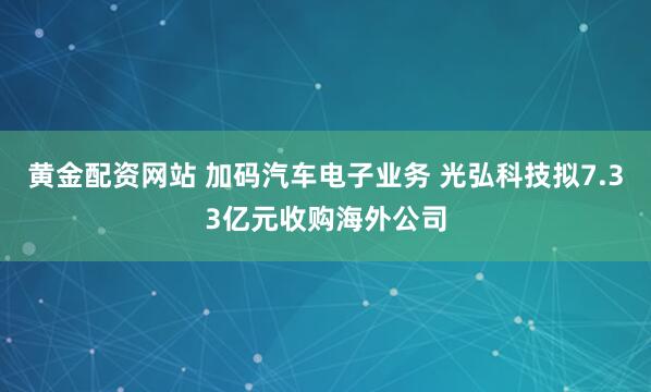 黄金配资网站 加码汽车电子业务 光弘科技拟7.33亿元收购海外公司