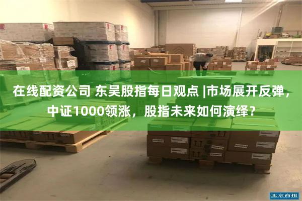 在线配资公司 东吴股指每日观点 |市场展开反弹，中证1000领涨，股指未来如何演绎？