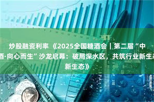 炒股融资利率 《2025全国糖酒会｜第二届“中国酒·向心而生”沙龙启幕：破局深水区，共筑行业新生态》