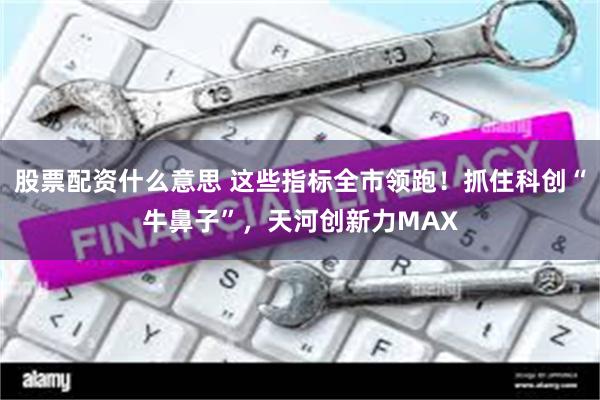 股票配资什么意思 这些指标全市领跑！抓住科创“牛鼻子”，天河创新力MAX