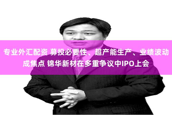 专业外汇配资 募投必要性、超产能生产、业绩波动成焦点 锦华新材在多重争议中IPO上会