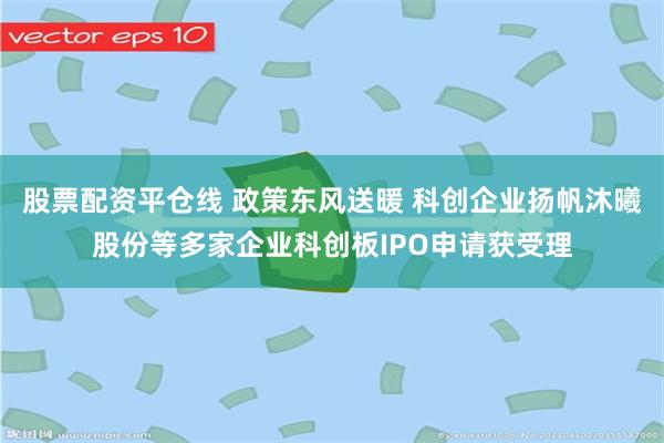 股票配资平仓线 政策东风送暖 科创企业扬帆沐曦股份等多家企业科创板IPO申请获受理