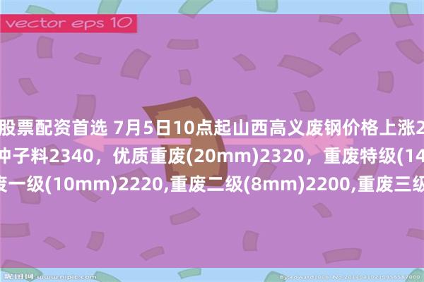 股票配资首选 7月5日10点起山西高义废钢价格上涨20，调后：钢筋颗粒、冲子料2340，优质重废(20mm)2320，重废特级(14mm)2300，重废一级(10mm)2220,重废二级(8mm)2200,重废三级(6mm)2180,钢板边角料一级2300，钢板边角料二级2220，不含税。
